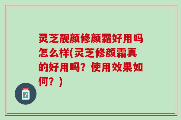 灵芝靓颜修颜霜好用吗怎么样(灵芝修颜霜真的好用吗？使用效果如何？)