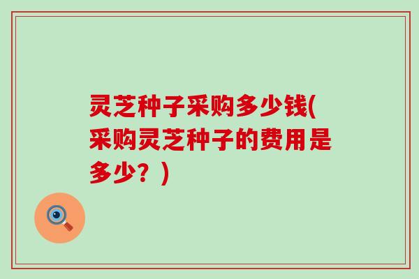 灵芝种子采购多少钱(采购灵芝种子的费用是多少？)