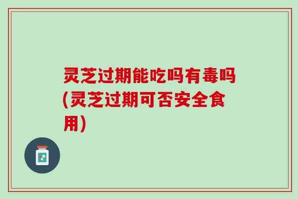灵芝过期能吃吗有毒吗(灵芝过期可否安全食用)