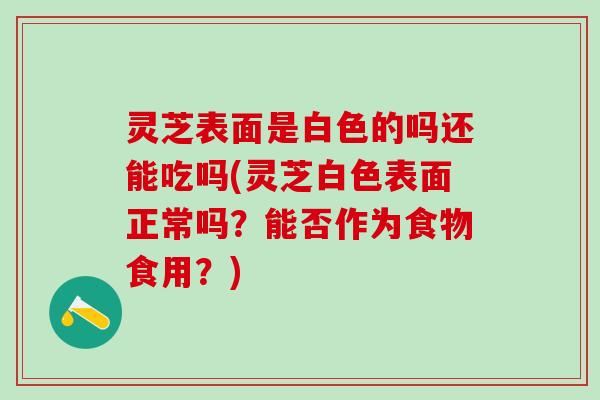 灵芝表面是白色的吗还能吃吗(灵芝白色表面正常吗？能否作为食物食用？)