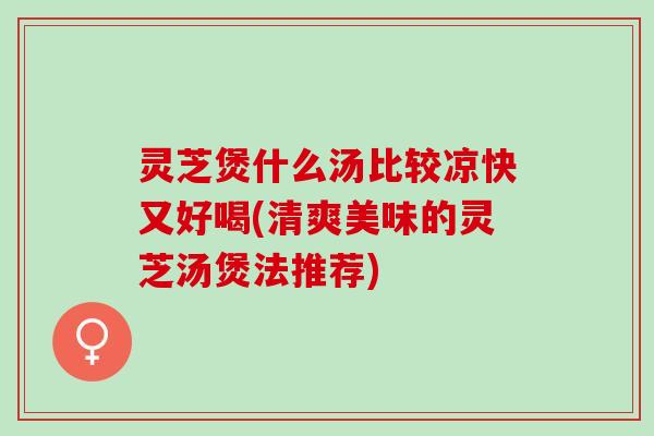 灵芝煲什么汤比较凉快又好喝(清爽美味的灵芝汤煲法推荐)