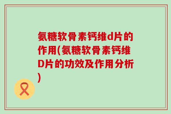 氨糖软骨素钙维d片的作用(氨糖软骨素钙维D片的功效及作用分析)