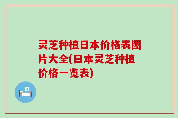 灵芝种植日本价格表图片大全(日本灵芝种植价格一览表)