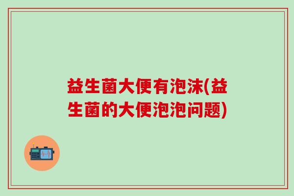 益生菌大便有泡沫(益生菌的大便泡泡问题)