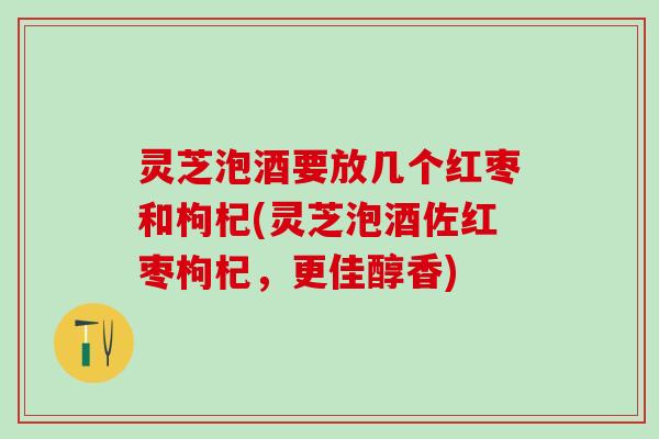 灵芝泡酒要放几个红枣和枸杞(灵芝泡酒佐红枣枸杞，更佳醇香)