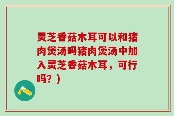 灵芝香菇木耳可以和猪肉煲汤吗猪肉煲汤中加入灵芝香菇木耳，可行吗？)