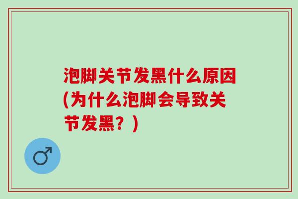泡脚关节发黑什么原因(为什么泡脚会导致关节发黑？)