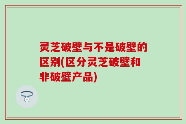 灵芝破壁与不是破壁的区别(区分灵芝破壁和非破壁产品)