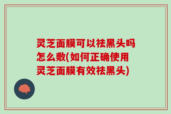 灵芝面膜可以祛黑头吗怎么敷(如何正确使用灵芝面膜有效祛黑头)