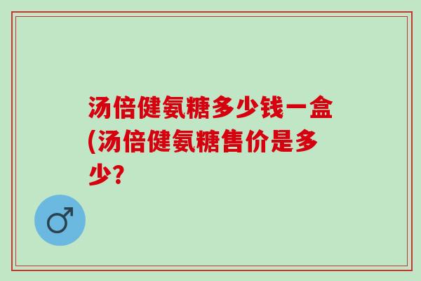 汤倍健氨糖多少钱一盒(汤倍健氨糖售价是多少？