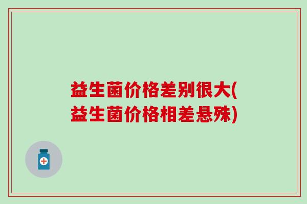 益生菌价格差别很大(益生菌价格相差悬殊) 益生菌价格差别很大(益生菌价格相差悬殊)