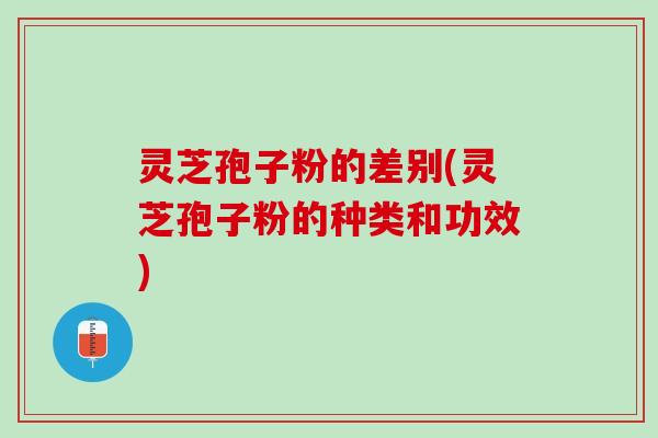 灵芝孢子粉的差别(灵芝孢子粉的种类和功效)