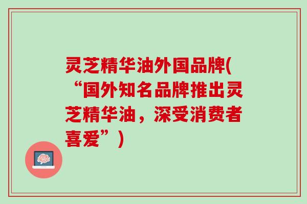 灵芝精华油外国品牌(“国外知名品牌推出灵芝精华油，深受消费者喜爱”)