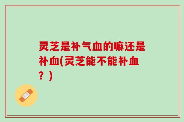 灵芝是补气血的嘛还是补血(灵芝能不能补血？)