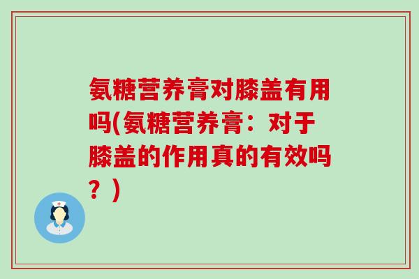 氨糖营养膏对膝盖有用吗(氨糖营养膏：对于膝盖的作用真的有效吗？)
