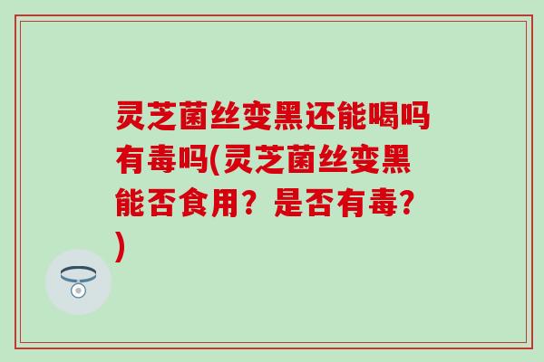 灵芝菌丝变黑还能喝吗有毒吗(灵芝菌丝变黑能否食用？是否有毒？)