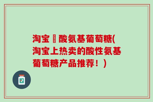 淘宝酼酸氨基葡萄糖(淘宝上热卖的酸性氨基葡萄糖产品推荐！)
