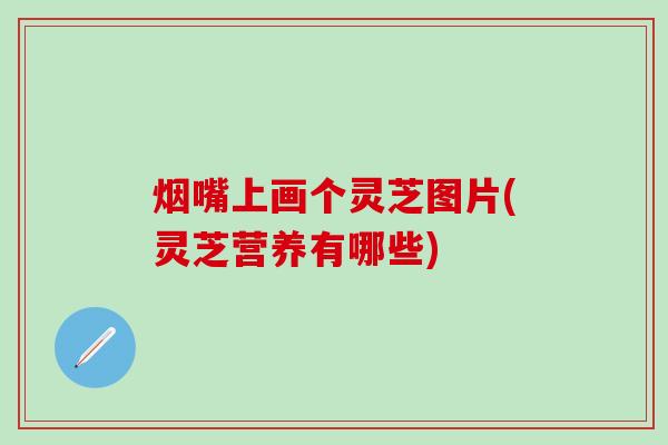 烟嘴上画个灵芝图片(灵芝营养有哪些)