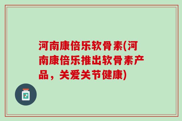 河南康倍乐软骨素(河南康倍乐推出软骨素产品，关爱关节健康)