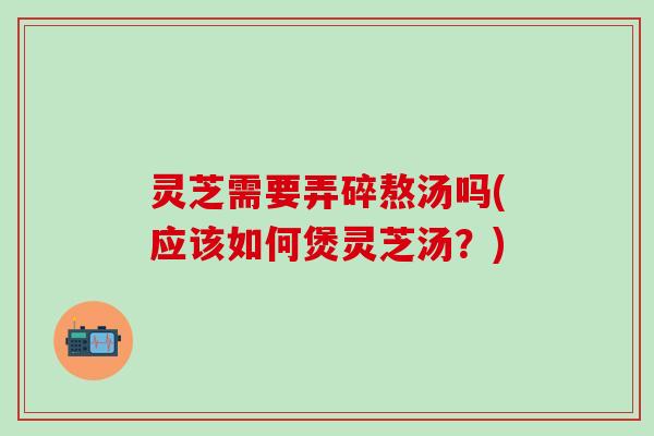 灵芝需要弄碎熬汤吗(应该如何煲灵芝汤？)