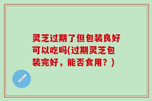 灵芝过期了但包装良好可以吃吗(过期灵芝包装完好，能否食用？)