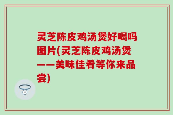 灵芝陈皮鸡汤煲好喝吗图片(灵芝陈皮鸡汤煲——美味佳肴等你来品尝)