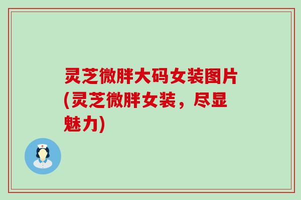 灵芝微胖大码女装图片(灵芝微胖女装，尽显魅力)