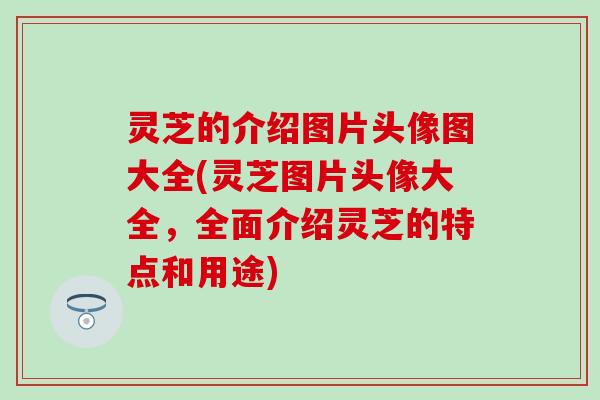 灵芝的介绍图片头像图大全(灵芝图片头像大全，全面介绍灵芝的特点和用途)
