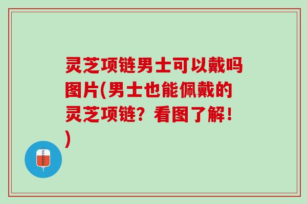 灵芝项链男士可以戴吗图片(男士也能佩戴的灵芝项链？看图了解！)