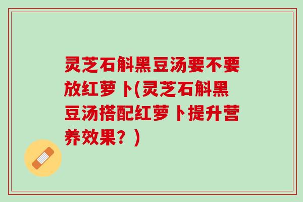 灵芝石斛黑豆汤要不要放红萝卜(灵芝石斛黑豆汤搭配红萝卜提升营养效果？)