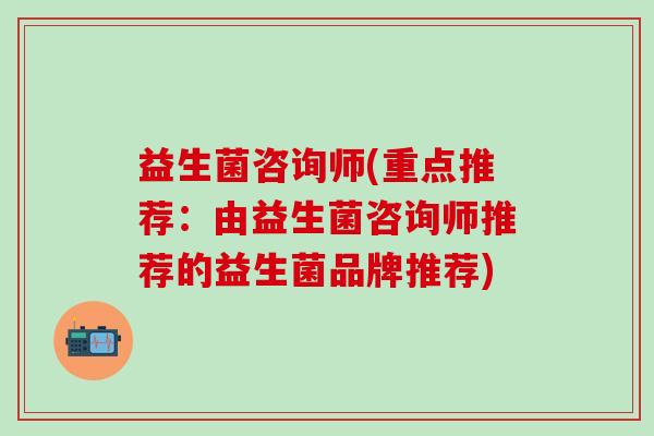 益生菌咨询师(重点推荐:由益生菌咨询师推荐的益生菌品牌推荐) 益生菌咨询师(重点推荐:由益生菌咨询师推荐的益生菌品牌推荐)
