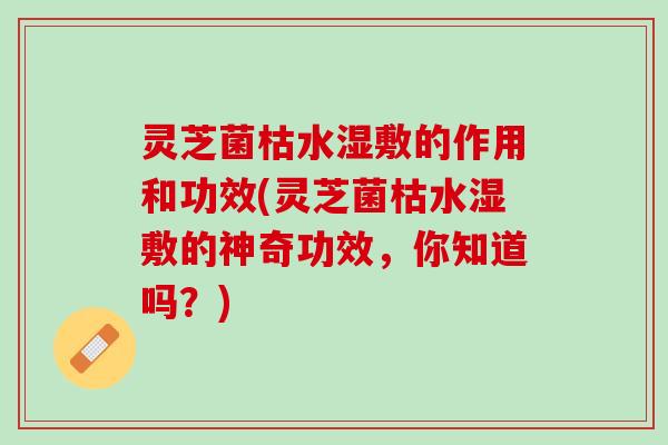 灵芝菌枯水湿敷的作用和功效(灵芝菌枯水湿敷的神奇功效，你知道吗？)