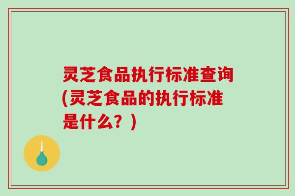 灵芝食品执行标准查询(灵芝食品的执行标准是什么？)