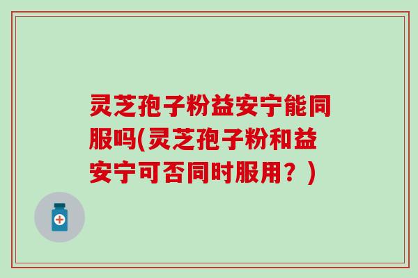 灵芝孢子粉益安宁能同服吗(灵芝孢子粉和益安宁可否同时服用？)