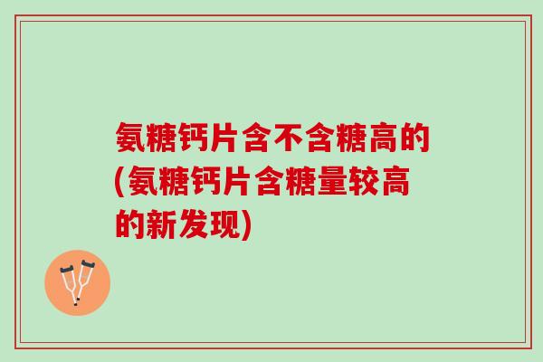 氨糖钙片含不含糖高的(氨糖钙片含糖量较高的新发现) 氨糖钙片含不含糖高的(氨糖钙片含糖量较高的新发现)