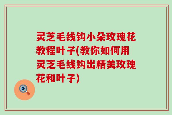 灵芝毛线钩小朵玫瑰花教程叶子(教你如何用灵芝毛线钩出精美玫瑰花和叶子)