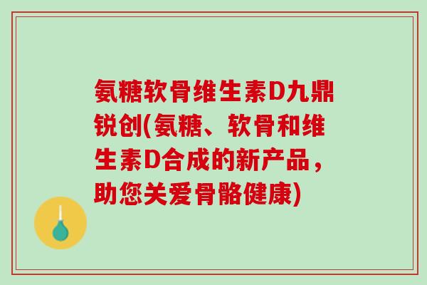 氨糖软骨维生素D九鼎锐创(氨糖、软骨和维生素D合成的新产品，助您关爱骨骼健康)