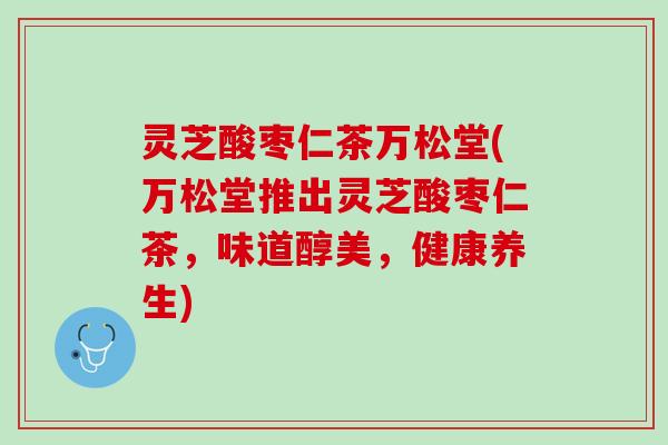 灵芝酸枣仁茶万松堂(万松堂推出灵芝酸枣仁茶，味道醇美，健康养生)