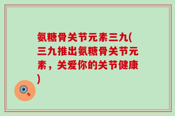 氨糖骨关节元素三九(三九推出氨糖骨关节元素，关爱你的关节健康)