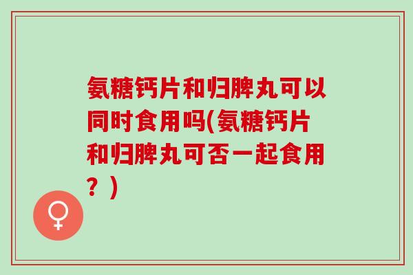 氨糖钙片和归脾丸可以同时食用吗(氨糖钙片和归脾丸可否一起食用？)