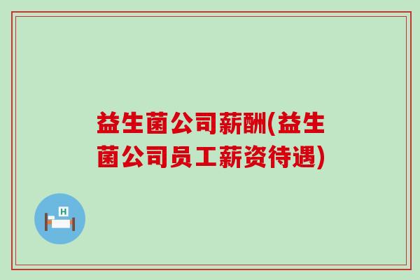 益生菌公司薪酬(益生菌公司员工薪资待遇)