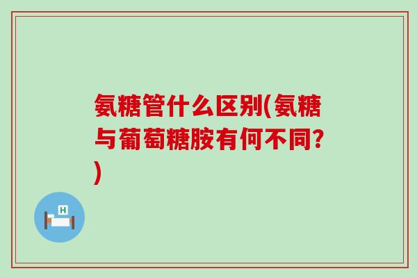氨糖管什么区别(氨糖与葡萄糖胺有何不同？)