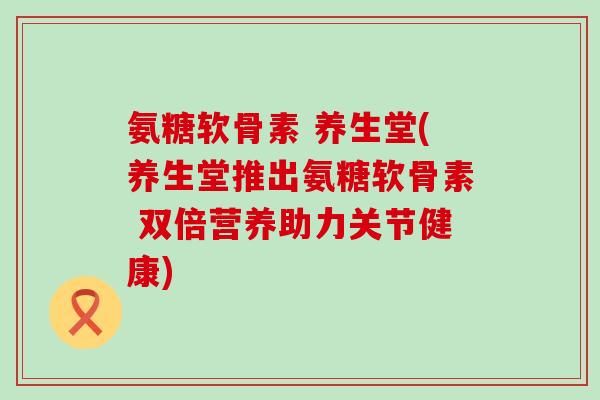 氨糖软骨素 养生堂(养生堂推出氨糖软骨素 双倍营养助力关节健康)