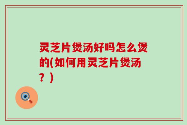 灵芝片煲汤好吗怎么煲的(如何用灵芝片煲汤？)