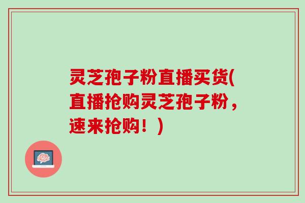 灵芝孢子粉直播买货(直播抢购灵芝孢子粉，速来抢购！)