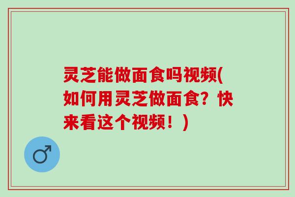 灵芝能做面食吗视频(如何用灵芝做面食？快来看这个视频！)