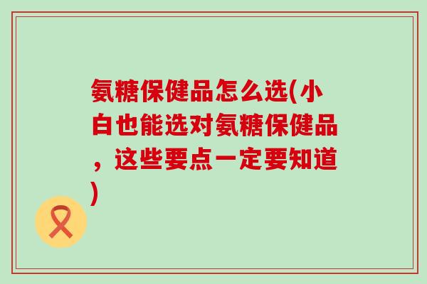 氨糖保健品怎么选(小白也能选对氨糖保健品，这些要点一定要知道)