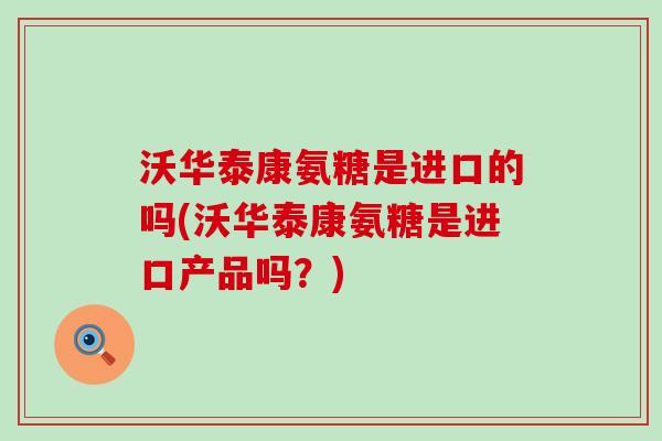 沃华泰康氨糖是进口的吗(沃华泰康氨糖是进口产品吗？)