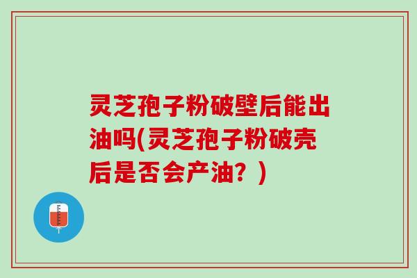 灵芝孢子粉破壁后能出油吗(灵芝孢子粉破壳后是否会产油？)