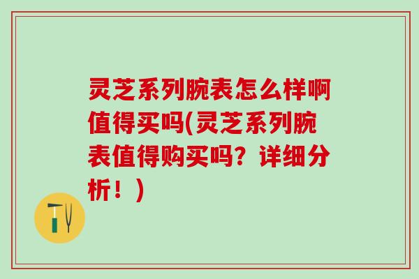灵芝系列腕表怎么样啊值得买吗(灵芝系列腕表值得购买吗？详细分析！)